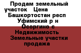 Продам земельный участок › Цена ­ 350 000 - Башкортостан респ., Уфимский р-н, Осоргино с. Недвижимость » Земельные участки продажа   